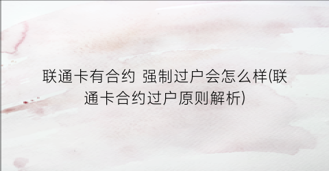 “联通卡有合约强制过户会怎么样(联通卡合约过户原则解析)